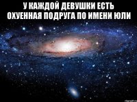 у каждой девушки есть охуенная подруга по имени юли 