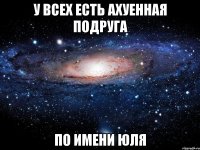 у всех есть ахуенная подруга по имени юля