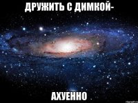 дружить с димкой- ахуенно