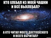 кто хлебал из моей чашки и всё выхлебал? а кто читал моего достоевского и всего вычитал?