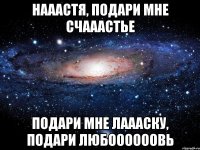 нааастя, подари мне счааастье подари мне лаааску, подари любоооооовь