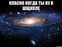 класно когда ты ну в шщколе 