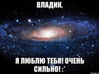 владик, я люблю тебя! очень сильно! :*