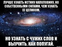 лучше узнать истину наполовину, но собственными силами, чем узнать ее целиком, но узнать с чужих слов и выучить, как попугай.