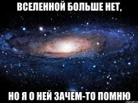 вселенной больше нет, но я о ней зачем-то помню