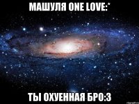 машуля one love:* ты охуенная бро:3