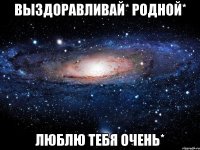 выздоравливай* родной* люблю тебя очень*