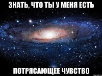 знать, что ты у меня есть потрясающее чувство