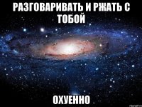 разговаривать и ржать с тобой охуенно