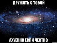 дружить с тобой ахуенно если честно