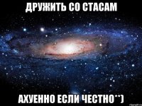 дружить со стасам ахуенно если честно**)