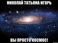 николай татьяна игорь вы просто космос!