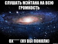 слушать мэйтана на всю громкость ох***** (ну вы поняли)