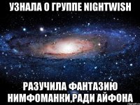 узнала о группе nightwish разучила фантазию нимфоманки,ради айфона