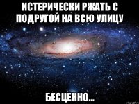 истерически ржать с подругой на всю улицу бесценно...