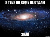 я тебя ни кому не отдам знай