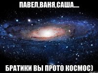 павел,ваня,саша.... братики вы прото космос)