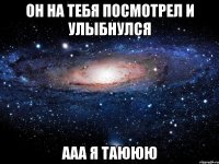 он на тебя посмотрел и улыбнулся ааа я таююю