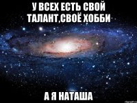 у всех есть свой талант,своё хобби а я наташа