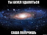 ты ахуел удаляться саша получишь