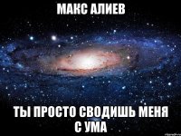 макс алиев ты просто сводишь меня с ума