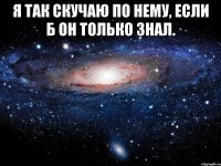 я так скучаю по нему, если б он только знал. 