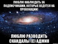 люблю наблюдать за подписчиками, которые ведутся на провокации) люблю разводить скандалы (с) админ