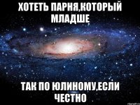 хотеть парня,который младше так по юлиному,если честно