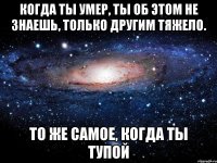 когда ты умер, ты об этом не знаешь, только другим тяжело. то же самое, когда ты тупой