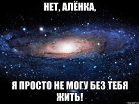 нет, алёнка, я просто не могу без тебя жить!