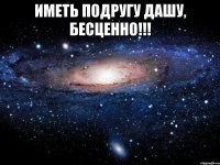 иметь подругу дашу, бесценно!!! 