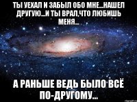 ты уехал и забыл обо мне...нашел другую...и ты врал,что любишь меня... а раньше ведь было всё по-другому...