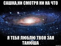 сашка,ни смотря ни на что я тебя люблю твоя зая танюша