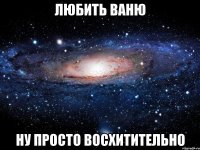 любить ваню ну просто восхитительно