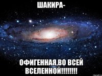 шакира- офигенная,во всей вселенной!!!