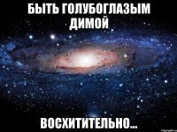 быть голубоглазым димой восхитительно...