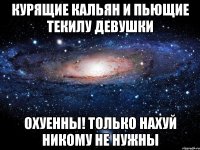 курящие кальян и пьющие текилу девушки охуенны! только нахуй никому не нужны