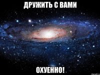 дружить с вами охуенно!