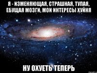 я - изменяющая, страшная, тупая, ебущая мозги, мои интересы хуйня ну охуеть теперь