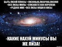 быть лизой плюсы +лизонька,лизочка,лизуня +все лизы милы +елизавета как королева +редкое имя +все лизы няши и кисы -какие нахуй минусы вы же лиза!