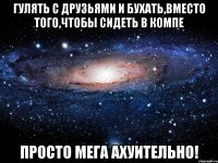 гулять с друзьями и бухать,вместо того,чтобы сидеть в компе просто мега ахуительно!