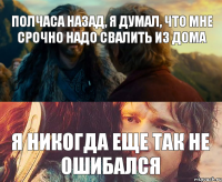 полчаса назад, я думал, что мне срочно надо свалить из дома я никогда еще так не ошибался