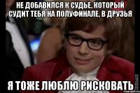 не добавился к судье, который судит тебя на полуфинале, в друзья я тоже люблю рисковать