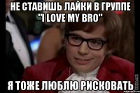 не ставишь лайки в группе "i love my bro" я тоже люблю рисковать