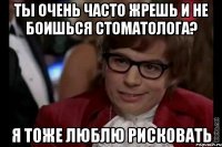 ты очень часто жрешь и не боишься стоматолога? я тоже люблю рисковать