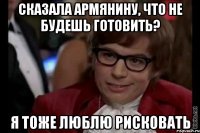 сказала армянину, что не будешь готовить? я тоже люблю рисковать