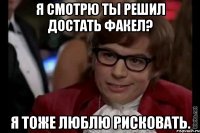 я смотрю ты решил достать факел? я тоже люблю рисковать.