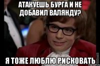 атакуешь бурга и не добавил валянду? я тоже люблю рисковать