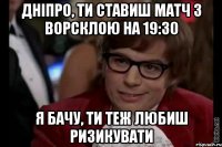 дніпро, ти ставиш матч з ворсклою на 19:30 я бачу, ти теж любиш ризикувати