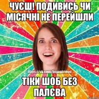 чуєш! подивись чи місячні не перейшли тіки шоб без палєва